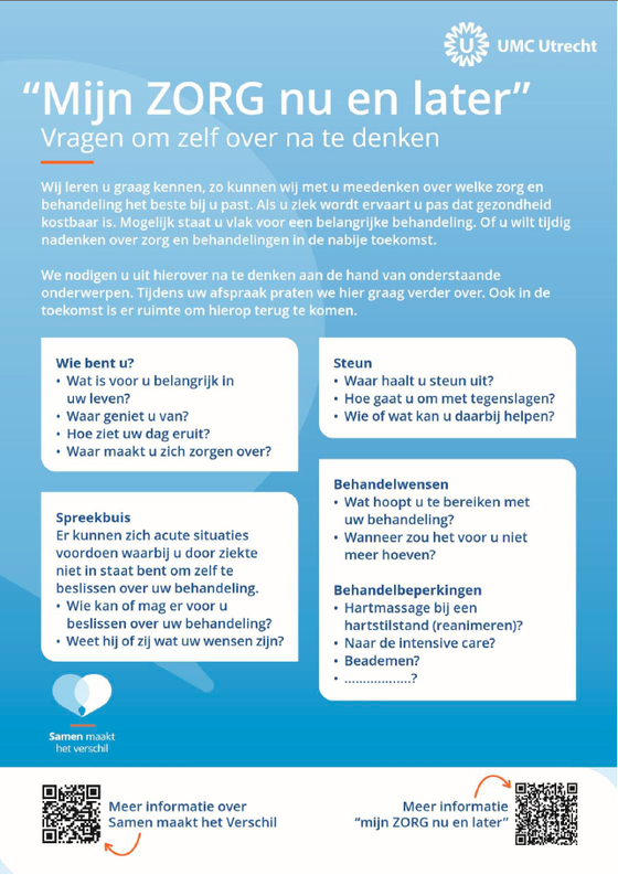 De gesprekskaart geriatrie "Mijn zorg nu en later", vragen om zelf over na te denken. Wij leren u graag kennen, zo kunnen wij met u meedenken over welke zorg en behandeling het beste bij u past. Als u ziek wordt, ervaart u pas dat gezondheid kostbaar is. Mogelijk staat u vlak voor een belangrijke behandeling. Of u wilt tijdig nadenken over zorg en behandelingen in de nabije toekomst. We nodigen u uit hierover na te denken aan de hand van onderstaande onderwerpen. Tijdens uw afspraak praten we hier graag verder over. Ook in de toekomst is er ruimte om hierop terug te komen. Blokje: wie bent u? Wat is voor u belangrijk in uw leven? Waar geniet u van? Hoe ziet uw dag eruit? Waar maakt u zich zorgen over? Blokje: Steun. Waar haalt u steun uit? Hoe gaat u om met tegenslagen? Wie of wat kan u daarbij helpen? Blokje: spreekbuis. Er kunnen zich acute situaties voordoen waarbij u door ziekte niet in staat bent om zelf te beslissen over uw behandeling. Wie kan of mag er voor u beslissen over uw behandeling? Weet hij of zij wat uw wensen zijn? Blokje: behandelwensen. Wat hoopt u te bereiken met uw behandeling? Wanneer zou het voor u niet meer hoeven? Behandelbeperkingen. Hartmassage bij een hartstilstand (reanimeren)? Naar de intensive care? Beademen? Nog meer? Wil je weten hoe? Kijk op umcutrecht.nl/samenmaakthetverschil. 
